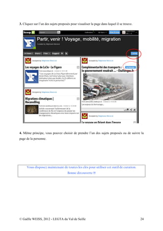 3. Cliquez sur l’un des sujets proposés pour visualiser la page dans lequel il se trouve.




4. Même principe, vous pouvez choisir de prendre l’un des sujets proposés ou de suivre la
page de la personne.




     Vous disposez maintenant de toutes les clés pour utiliser cet outil de curation.
                                     Bonne découverte !!!




© Gaëlle WEISS, 2012 - LEGTA du Val de Seille                                               24
 