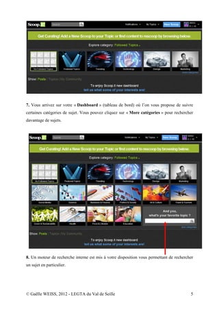7. Vous arrivez sur votre « Dashboard » (tableau de bord) où l’on vous propose de suivre
certaines catégories de sujet. Vous pouvez cliquez sur « More catégories » pour rechercher
davantage de sujets.




8. Un moteur de recherche interne est mis à votre disposition vous permettant de rechercher
un sujet en particulier.




© Gaëlle WEISS, 2012 - LEGTA du Val de Seille                                            5
 