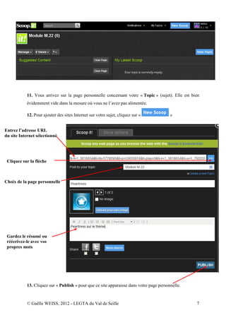 11. Vous arrivez sur la page personnelle concernant votre « Topic » (sujet). Elle est bien
           évidemment vide dans la mesure où vous ne l’avez pas alimentée.

           12. Pour ajouter des sites Internet sur votre sujet, cliquez sur «            »


Entrez l’adresse URL
du site Internet sélectionné




 Cliquez sur la flèche



Choix de la page personnelle




 Gardez le résumé ou
 réécrivez-le avec vos
 propres mots




           13. Cliquez sur « Publish » pour que ce site apparaisse dans votre page personnelle.


           © Gaëlle WEISS, 2012 - LEGTA du Val de Seille                                           7
 
