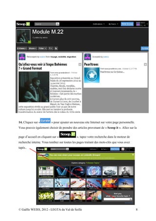 14. Cliquez sur «         » pour ajouter un nouveau site Internet sur votre page personnelle.
Vous pouvez également choisir de prendre des articles provenant de « Scoop it ». Allez sur la

page d’accueil en cliquant sur «              ». tapez votre recherche dans le moteur de
recherche interne. Vous tombez sur toutes les pages traitant des mots-clés que vous avez
tapés..




© Gaëlle WEISS, 2012 - LEGTA du Val de Seille                                                   8
 