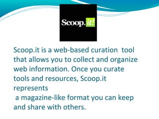 Scoop.it
Scoop.it is a web-based curation tool
that allows you to collect and organize
web information. Once you curate
tools and resources, Scoop.it
represents
 a magazine-like format you can keep
and share with others.
 