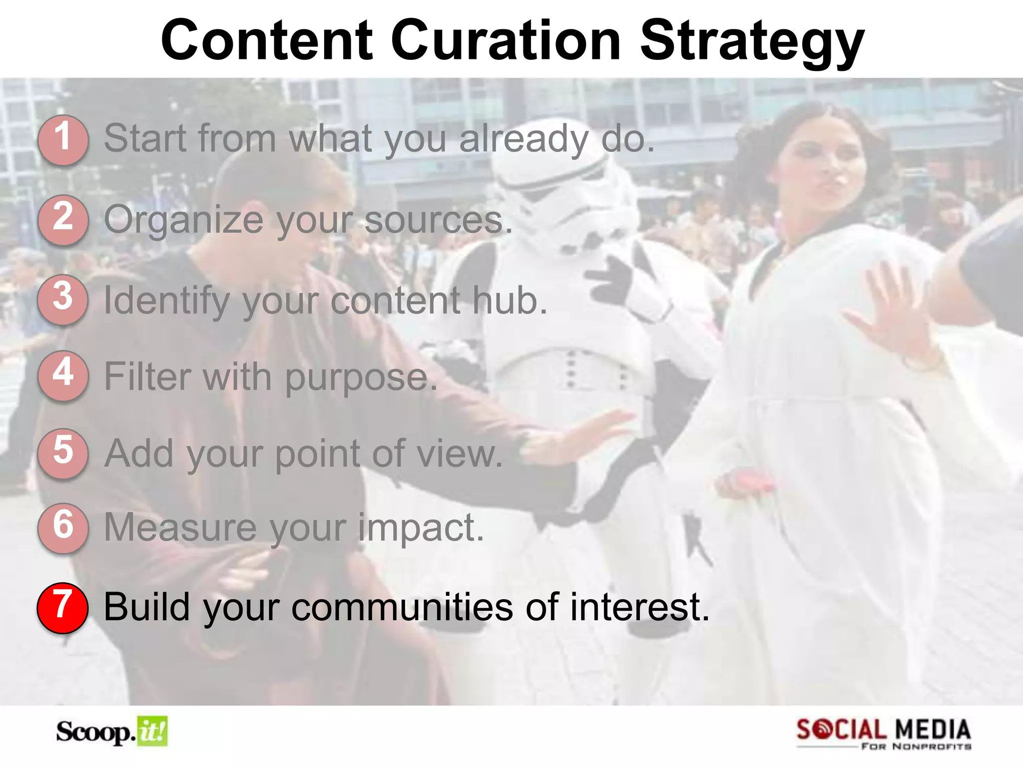 Content Curation Strategy
1 Start from what you already do.

2 Organize your sources.

3 Identify your content hub.
4 Filter with purpose.
5 Add your point of view.
6 Measure your impact.

7 Build your communities of interest.
 