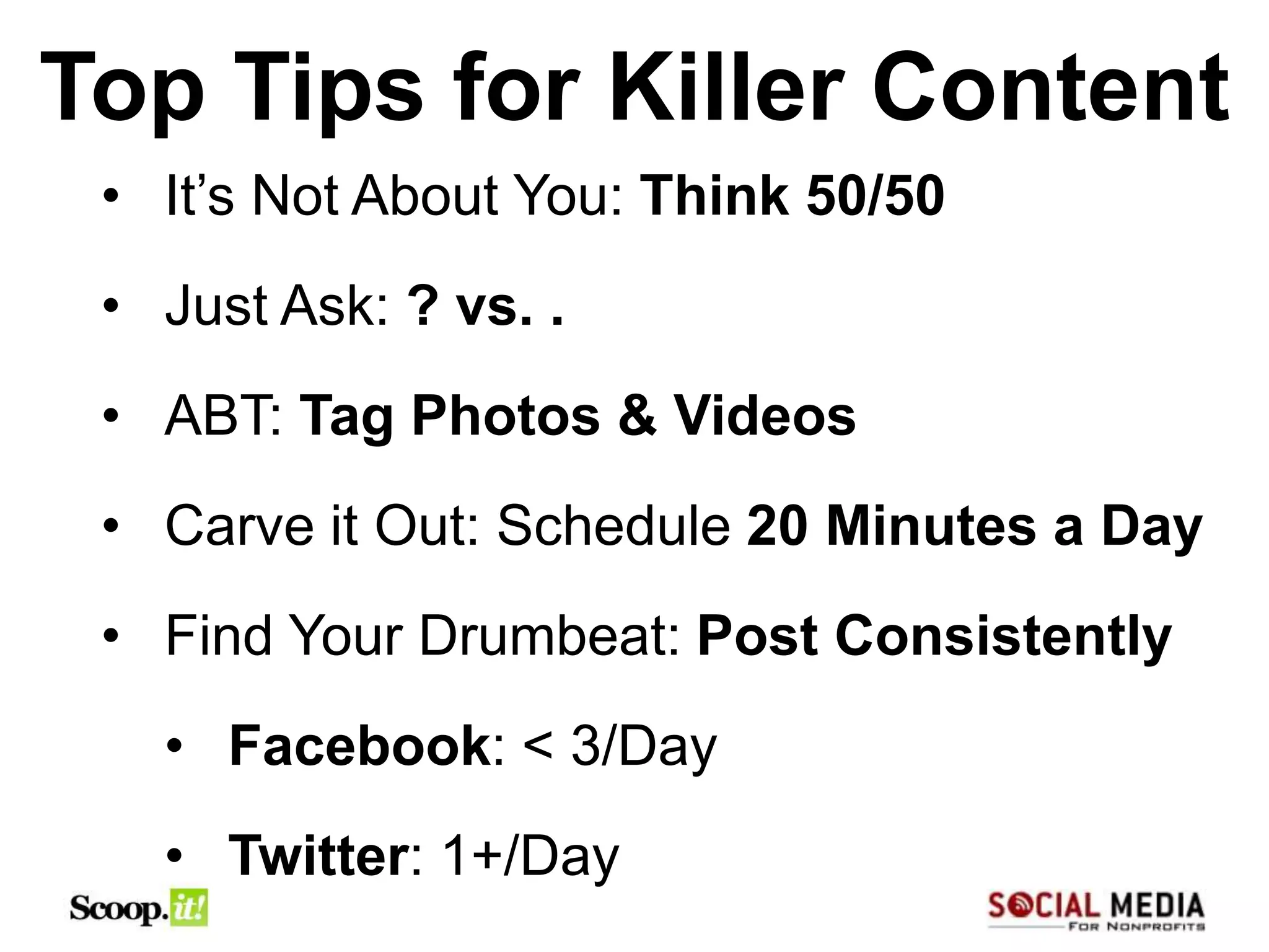 Top Tips for Killer Content
 • It’s Not About You: Think 50/50
 • Just Ask: ? vs. .
 • ABT: Tag Photos & Videos
 • Carve it Out: Schedule 20 Minutes a Day
 • Find Your Drumbeat: Post Consistently
   • Facebook: < 3/Day
   • Twitter: 1+/Day
 