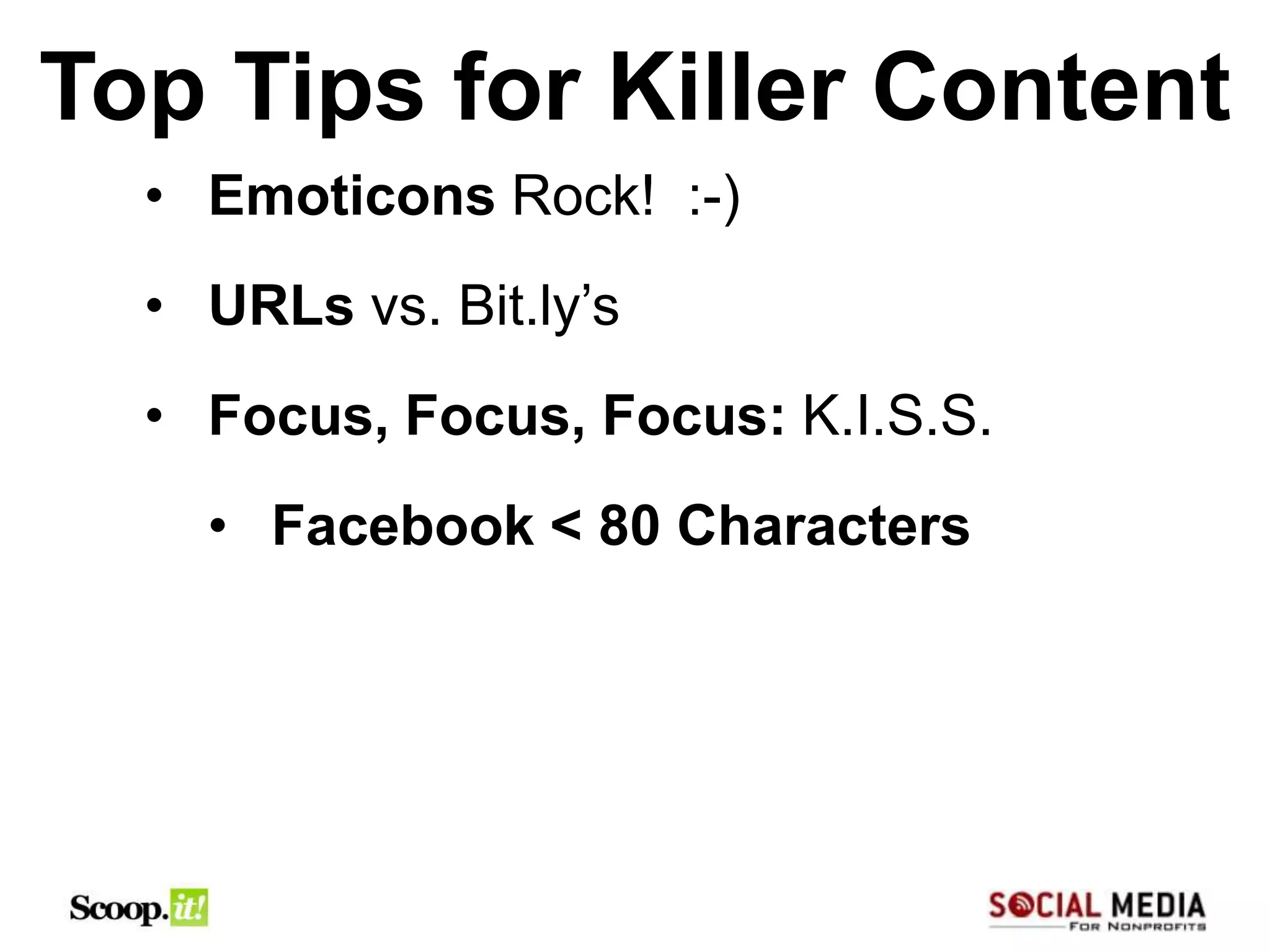 Top Tips for Killer Content
  • Emoticons Rock! :-)
  • URLs vs. Bit.ly’s
  • Focus, Focus, Focus: K.I.S.S.
    • Facebook < 80 Characters
 