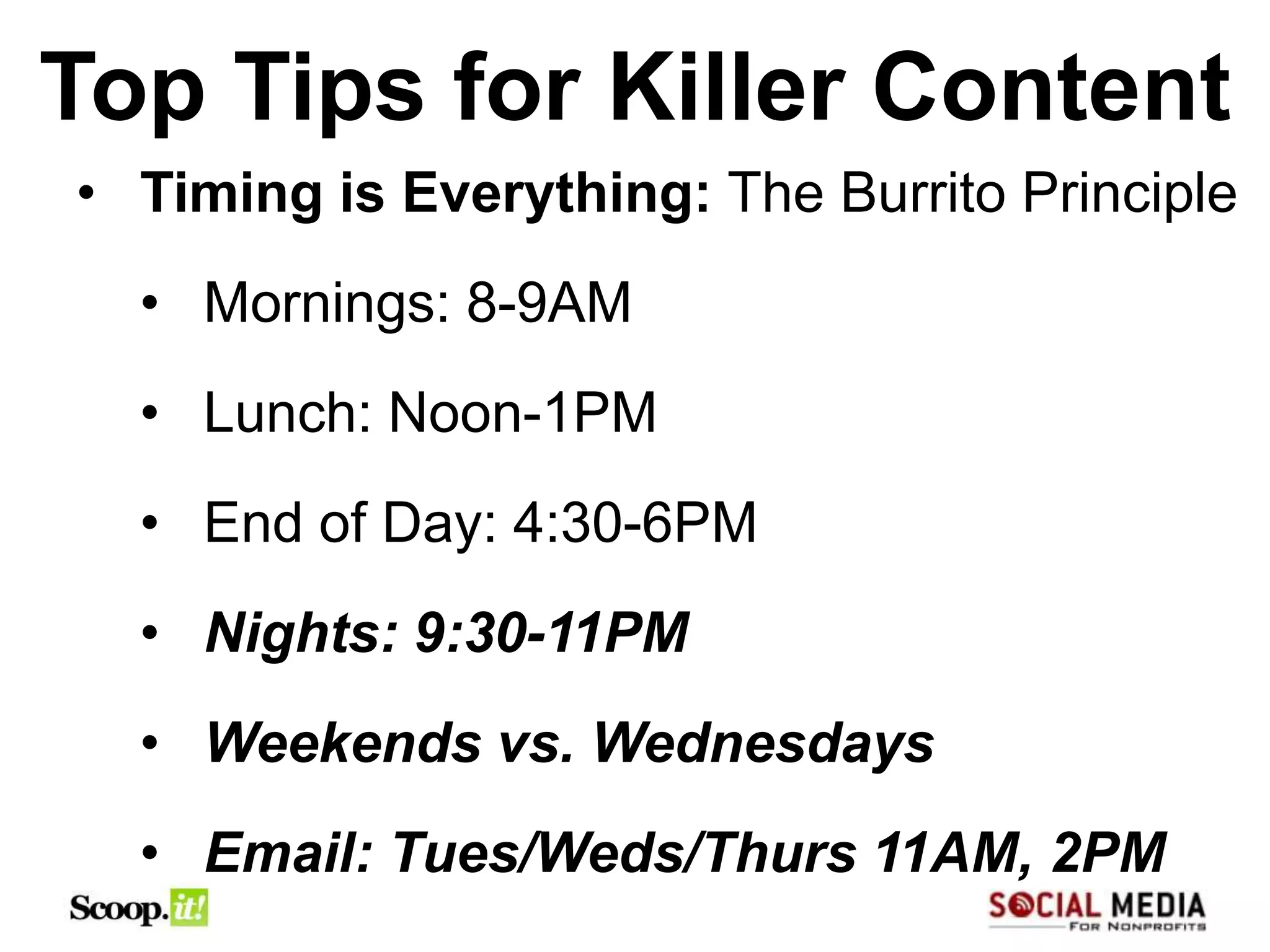 Top Tips for Killer Content
• Timing is Everything: The Burrito Principle
  • Mornings: 8-9AM
  • Lunch: Noon-1PM
  • End of Day: 4:30-6PM
  • Nights: 9:30-11PM
  • Weekends vs. Wednesdays
  • Email: Tues/Weds/Thurs 11AM, 2PM
 