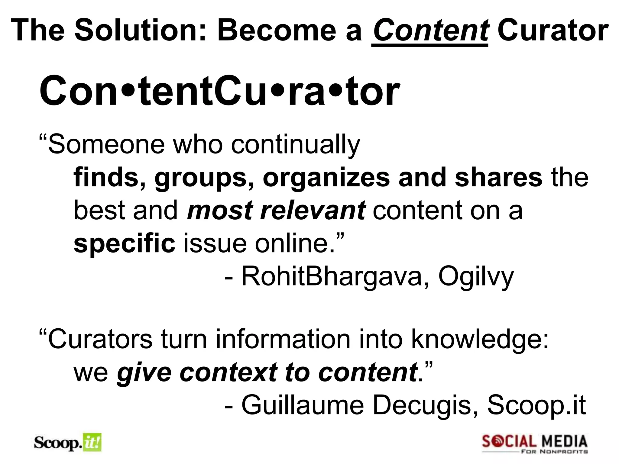 The Solution: Become a Content Curator

 ContentCurator
 “Someone who continually
   finds, groups, organizes and shares the
   best and most relevant content on a
   specific issue online.”
               - RohitBhargava, Ogilvy

 “Curators turn information into knowledge:
   we give context to content.”
                 - Guillaume Decugis, Scoop.it
 