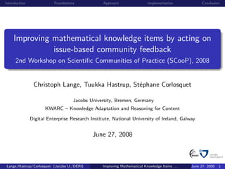 Introduction              Foundations            Approach                 Implementation             Conclusion




    Improving mathematical knowledge items by acting on
              issue-based community feedback
      2nd Workshop on Scientiﬁc Communities of Practice (SCooP), 2008


                Christoph Lange, Tuukka Hastrup, Stéphane Corlosquet

                                    Jacobs University, Bremen, Germany
                      KWARC – Knowledge Adaptation and Reasoning for Content

               Digital Enterprise Research Institute, National University of Ireland, Galway


                                            June 27, 2008



Lange/Hastrup/Corlosquet (Jacobs U./DERI)       Improving Mathematical Knowledge Items . . .   June 27, 2008   1
 