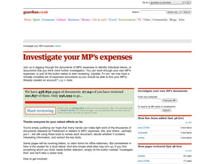 Go to: guardian.co.uk home                  Go



                                                                                                                   Search:                           Entire site      Search


News Sport Comment Culture Business Money Life & style Travel Environment TV Video Community Blogs Jobs




Investigate your MP's expenses: Home




Join us in digging through the documents of MPs' expenses to identify individual claims, or
documents that you think merit further investigation. You can work through your own MP's
expenses, or just hit the button below to start reviewing. (Update, Fri pm: we now have a
virtually complete set of expenses documents so you should be able to find your MP's)
Already created an account? Log in here.



 We have 458,832 pages of documents. 27,241 of you have reviewed                                                        Investigate your own MP's documents

 221,837 of them. Only 236,995 to go...                                                                                 Enter your postcode:
                                                                                                                                                Find your MP


                                                                                                                        Or search by MP name or constituency:
                                 Please read our privacy policy to find out how we use your data. You must also read
   Start reviewing               our terms of service. By reviewing pages, you are agreeing that you have read the
                                 terms of service, and that you agree to them.
                                                                                                                                                Search



                                                                                                                        Most line items added (last 48 hrs)
Thanks everyone for your valiant efforts so far.                                                                                                                        all time


You're amply justifying our hope that many hands can make light work of the thousands of                                anon-27236                                 5 line items
documents released by Parliament in relation to MPs’ expenses. We, and others - perhaps
                                                                                                                        mdouble8                                   3 line items
you? - are still using these tools to review each document, decide whether it contains
interesting information, and extract the key facts.                                                                     emsilly                                    2 line items

Some pages will be covering letters, or claim forms for office stationery. But somewhere in
here is the receipt for a duck island. And who knows what else may turn up. If you find                                 Most pages reviewed (last 48 hrs)
something which you think needs further attention, simply hit the button marked “investigate                                                                            all time
this!” and we’ll take a closer look.
                                                                                                                        dmelda                                       22 votes
How to get involved:
                                                                                                                        anon-27236                                   17 votes
 