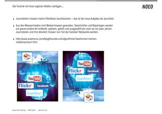Die Technik mit ihren eigenen Waffen schlagen....



! Journalisten müssen meine Filterblase durchbrechen – das ist die neue Aufgabe als Journalist.

! Aus den Massenmedien sind Medienmassen geworden. Geschichten und Reportagen werden
    auf ganze andere Art entdeckt, gelesen, geteilt und ausgewählt als noch vor ein paar Jahren.
    Journalisten und ihre Arbeiten müssen nun Teil der Sozialen Netzwerke werden,

! http://www.praetorius.com/blog/freunde-und-algorithmen-bestimmen-meinen-
    medienkonsum.html




Scoop Camp, Hamburg | NOEO GmbH | www.noeo.com
 