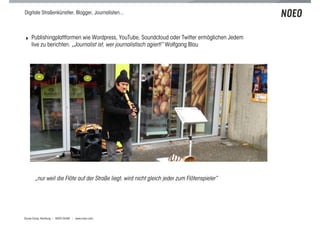 Digitale Straßenkünstler, Blogger, Journalisten...



! Publishingplattformen wie Wordpress, YouTube, Soundcloud oder Twitter ermöglichen Jedem
    live zu berichten. „Journalist ist, wer journalistisch agiert!“ Wolfgang Blau




       „nur weil die Flöte auf der Straße liegt, wird nicht gleich jeder zum Flötenspieler“




Scoop Camp, Hamburg | NOEO GmbH | www.noeo.com
 