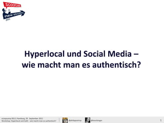 Hyperlocal und Social Media –
                                                                                              wie macht man es authentisch?




                      Hyperlocal und Social Media –
                      wie macht man es authentisch?




scoopcamp 2011| Hamburg, 29. September 2011
Workshop: Hyperlocal und SoM – wie macht man es authentisch?   @philippostrop   @krechtingm                               1
 