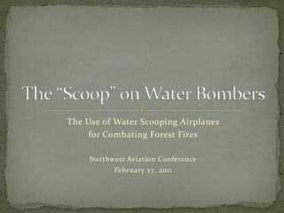 The Use of Water Scooping Airplanes 
     for Combating Forest Fires

     Northwest Aviation Conference
           February 27, 2011
 