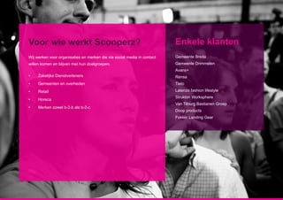 Voor wie werkt Scooperz?                                                 Enkele klanten
Wij werken voor organisaties en merken die via social media in contact   Gemeente Breda
willen komen en blijven met hun doelgroepen.                             Gemeente Drimmelen
                                                                         Avans+
•	   Zakelijke Dienstverleners                                           Rensa
•	   Gemeenten en overheden                                              Tieto
•	   Retail                                                              Latenzo fashion lifestyle
                                                                         Strukton Worksphere
•	   Horeca
                                                                         Van Tilburg Bastianen Groep
•	   Merken zowel b-2-b als b-2-c
                                                                         Doop products
                                                                         Fokker Landing Gear
 