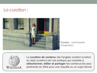 La curation :
• La curation de contenu (de l'anglais content curation
ou data curation) est une pratique qui consiste à
sélectionner, éditer et partager les contenus les plus
pertinents du Web pour une requête ou un sujet donné.
Curator : commissaire
d’exposition.
 