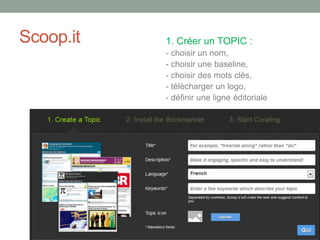 Scoop.it 1. Créer un TOPIC :
- choisir un nom,
- choisir une baseline,
- choisir des mots clés,
- télécharger un logo,
- définir une ligne éditoriale
 