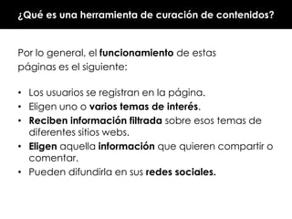 ¿Qué es una herramienta de curación de contenidos?

Por lo general, el funcionamiento de estas
páginas es el siguiente:
• Los usuarios se registran en la página.
• Eligen uno o varios temas de interés.
• Reciben información filtrada sobre esos temas de
diferentes sitios webs.
• Eligen aquella información que quieren compartir o
comentar.
• Pueden difundirla en sus redes sociales.

 