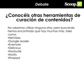 Debate

¿Conocéis otras herramientas de
curación de contenidos?
No sabemos utilizar ninguna otra, pero buscando
hemos encontrado que hay muchas más, tales
como:
•Netvibes
•Google reader
•Evernote
•Delicious
•Hootsuite
•Storify
•Pinterest

 