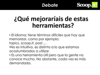 Debate

¿Qué mejoraríais de estas
herramientas?
• El idioma: tiene términos difíciles que hay que
memorizar, como por ejemplo:
topics, scoop.it, post….
•No es intuitivo, es distinto a lo que estamos
acostumbrados a utilizar.
• Es una herramienta útil pero que la gente no
conoce mucho. No obstante, cada vez es más
demandada.

 