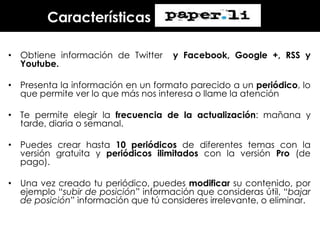Características
• Obtiene información de Twitter
Youtube.

y Facebook, Google +, RSS y

• Presenta la información en un formato parecido a un periódico, lo
que permite ver lo que más nos interesa o llame la atención
• Te permite elegir la frecuencia de la actualización: mañana y
tarde, diaria o semanal.
• Puedes crear hasta 10 periódicos de diferentes temas con la
versión gratuita y periódicos ilimitados con la versión Pro (de
pago).

• Una vez creado tu periódico, puedes modificar su contenido, por
ejemplo “subir de posición” información que consideras útil, “bajar
de posición” información que tú consideres irrelevante, o eliminar.

 