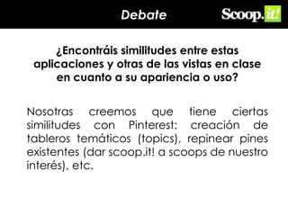 Debate
¿Encontráis similitudes entre estas
aplicaciones y otras de las vistas en clase
en cuanto a su apariencia o uso?
Nosotras creemos que tiene ciertas
similitudes con Pinterest: creación de
tableros temáticos (topics), repinear pines
existentes (dar scoop.it! a scoops de nuestro
interés), etc.

 