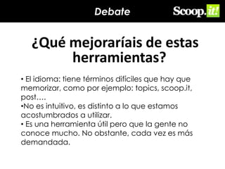 Debate

¿Qué mejoraríais de estas
herramientas?
• El idioma: tiene términos difíciles que hay que
memorizar, como por ejemplo: topics, scoop.it,
post….
•No es intuitivo, es distinto a lo que estamos
acostumbrados a utilizar.
• Es una herramienta útil pero que la gente no
conoce mucho. No obstante, cada vez es más
demandada.

 