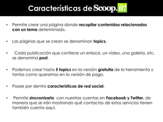 Características de
•

Permite crear una página donde recopilar contenidos relacionados
con un tema determinado.

•

Las páginas que se crean se denominan topics.

•

Cada publicación que contiene un enlace, un vídeo, una galería, etc.
se denomina post.

•

Podemos crear hasta 5 topics en la versión gratuita de la herramienta y
tantos como queramos en la versión de pago.

•

Posee por dentro características de red social.

•

Permite sincronizarlo con nuestras cuentas en Facebook y Twitter, de
manera que se irán mostrando qué contactos de estos servicios tienen
también cuenta aquí.

 