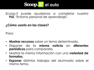 en el aula
Scoop.it puede ayudarnos a completar nuestro
PLE, "Entorno personal de aprendizaje".
¿Cómo usarlo en las clases?
Para:
• Mostrar recursos sobre un tema determinado.
• Disponer de la misma noticia en diferentes
periódicos para compararla.
• Mostrar la misma información con una variedad de
formatos.
• Exponer distintos trabajos del alumnado sobre el
mismo tema.

 