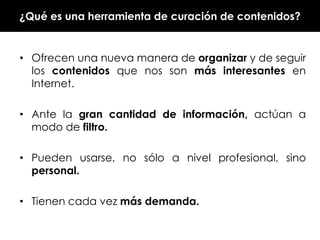 ¿Qué es una herramienta de curación de contenidos?

• Ofrecen una nueva manera de organizar y de seguir
los contenidos que nos son más interesantes en
Internet.
• Ante la gran cantidad de información, actúan a
modo de filtro.
• Pueden usarse, no sólo a nivel profesional, sino
personal.
• Tienen cada vez más demanda.

 