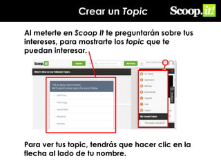 Crear un Topic
Al meterte en Scoop It te preguntarán sobre tus
intereses, para mostrarte los topic que te
puedan interesar.

Para ver tus topic, tendrás que hacer clic en la
flecha al lado de tu nombre.

 
