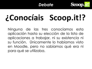 Debate

¿Conocíais Scoop.it!?
Ninguna de las tres conocíamos esta
aplicación hasta su elección de la lista de
aplicaciones a trabajar, ni su existencia ni
su función. Únicamente lo habíamos visto
en Moodle, pero no sabíamos qué era ni
para qué se utilizaba.

 
