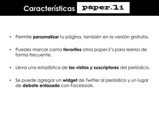 Características

• Permite personalizar tu página, también en la versión gratuita.
• Puedes marcar como favoritos otros paper.li’s para leerlos de
forma frecuente.
• Lleva una estadística de las visitas y suscriptores del periódico.
• Se puede agregar un widget de Twitter al periódico y un lugar
de debate enlazado con Facebook.

 