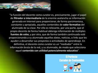 "la función del docente como curator es, precisamente, jugar el papel
de filtrador o intermediario de la enorme avalancha se información
generada en Internet para proporcionar, de forma parsimoniosa,
constante y apropiada, aquellos contenidos de valor formativo del
alumnado de su clase. Por ello es relevante, por una parte, que el
propio docente de forma habitual obtenga información de múltiples
fuentes de valor, y por otra, que de forma también continuada esté
proporcionando a su alumnado aquellos datos, noticias, o links que les
ayuden a desarrollar sus proyectos o actividades de aprendizaje. En
definitiva, el docente como curator es un “mediador” entre la
información bruta de la red, y su alumnado, de modo que selecciona
aquel contenido con utilidad potencialmente educativa".
 