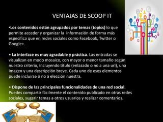 VENTAJAS DE SCOOP IT
•Los contenidos están agrupados por temas (topics) lo que
permite acceder y organizar la información de forma más
específica que en redes sociales como Facebook, Twitter o
Google+.
• La interface es muy agradable y práctica. Las entradas se
visualizan en modo mosaico, con mayor o menor tamaño según
nuestro criterio, incluyendo título (enlazado o no a una url), una
imagen y una descripción breve. Cada uno de esos elementos
puede incluirse o no a elección nuestra.
• Dispone de las principales funcionalidades de una red social.
Puedes compartir fácilmente el contenido publicado en otras redes
sociales, sugerir temas a otros usuarios y realizar comentarios.
 