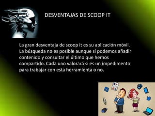 DESVENTAJAS DE SCOOP IT
La gran desventaja de scoop it es su aplicación móvil.
La búsqueda no es posible aunque sí podemos añadir
contenido y consultar el último que hemos
compartido. Cada uno valorará si es un impedimento
para trabajar con esta herramienta o no.
 