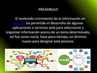 PREÁMBULO
El acelerado crecimiento de la información en
Internet ha permitido el desarrollo de algunas
aplicaciones o servicios web para seleccionar y
organizar información acerca de un tema determinado,
así fue como nació, hace poco tiempo, un término
nuevo para designar este proceso.
 