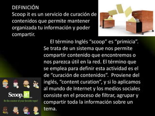 La El término Inglés “scoop” es “primicia”.
Se trata de un sistema que nos permite
compartir contenido que encontremos o
nos parezca útil en la red. El término que
se emplea para definir esta actividad es el
de “curación de contenidos”. Proviene del
inglés, “content curation”, y si lo aplicamos
al mundo de Internet y los medios sociales
consiste en el proceso de filtrar, agrupar y
compartir toda la información sobre un
tema.
DEFINICIÓN
Scoop it es un servicio de curación de
contenidos que permite mantener
organizada tu información y poder
compartir.
 