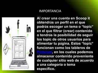 IMPORTANCIA
Al crear una cuenta en Scoop it
obtendrás un perfil en el que
podrás escoger un tema o “topic”
en el que filtrar (crear) contenido
o tendrás la posibilidad de seguir
los topic de otros usuarios para
alimentar tu página. Estos “topic”
funcionan como los tableros de
Pinterest, en los cuales podemos
almacenar contenido proveniente
de cualquier sitio web de acuerdo
a una categoría o tema
específico.
 