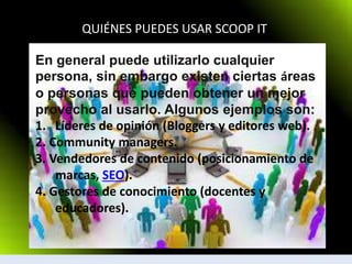 QUIÉNES PUEDES USAR SCOOP IT
En general puede utilizarlo cualquier
persona, sin embargo existen ciertas áreas
o personas que pueden obtener un mejor
provecho al usarlo. Algunos ejemplos son:
1. Líderes de opinión (Bloggers y editores web).
2. Community managers.
3. Vendedores de contenido (posicionamiento de
marcas, SEO).
4. Gestores de conocimiento (docentes y
educadores).
 