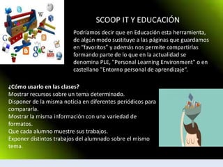 SCOOP IT Y EDUCACIÓN
Podríamos decir que en Educación esta herramienta,
de algún modo sustituye a las páginas que guardamos
en “favoritos” y además nos permite compartirlas
formando parte de lo que en la actualidad se
denomina PLE, "Personal Learning Environment" o en
castellano "Entorno personal de aprendizaje“.
¿Cómo usarlo en las clases?
Mostrar recursos sobre un tema determinado.
Disponer de la misma noticia en diferentes periódicos para
compararla.
Mostrar la misma información con una variedad de
formatos.
Que cada alumno muestre sus trabajos.
Exponer distintos trabajos del alumnado sobre el mismo
tema.
 