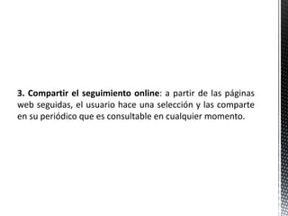 3. Compartir el seguimiento online: a partir de las páginas
web seguidas, el usuario hace una selección y las comparte
en su periódico que es consultable en cualquier momento.
 