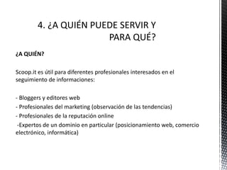 ¿A QUIÉN?
Scoop.it es útil para diferentes profesionales interesados en el
seguimiento de informaciones:
- Bloggers y editores web
- Profesionales del marketing (observación de las tendencias)
- Profesionales de la reputación online
-Expertos de un dominio en particular (posicionamiento web, comercio
electrónico, informática)
 