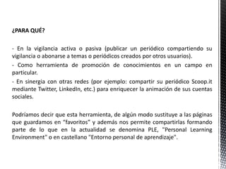¿PARA QUÉ?
- En la vigilancia activa o pasiva (publicar un periódico compartiendo su
vigilancia o abonarse a temas o periódicos creados por otros usuarios).
- Como herramienta de promoción de conocimientos en un campo en
particular.
- En sinergia con otras redes (por ejemplo: compartir su periódico Scoop.it
mediante Twitter, LinkedIn, etc.) para enriquecer la animación de sus cuentas
sociales.
Podríamos decir que esta herramienta, de algún modo sustituye a las páginas
que guardamos en “favoritos” y además nos permite compartirlas formando
parte de lo que en la actualidad se denomina PLE, "Personal Learning
Environment" o en castellano "Entorno personal de aprendizaje".
 
