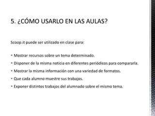 Scoop.it puede ser utilizado en clase para:
 Mostrar recursos sobre un tema determinado.
 Disponer de la misma noticia en diferentes periódicos para compararla.
 Mostrar la misma información con una variedad de formatos.
 Que cada alumno muestre sus trabajos.
 Exponer distintos trabajos del alumnado sobre el mismo tema.
 
