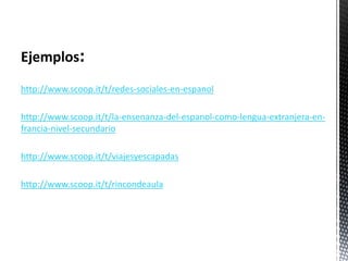 Ejemplos:
http://www.scoop.it/t/redes-sociales-en-espanol
http://www.scoop.it/t/la-ensenanza-del-espanol-como-lengua-extranjera-en-
francia-nivel-secundario
http://www.scoop.it/t/viajesyescapadas
http://www.scoop.it/t/rincondeaula
 