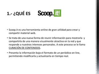  Scoop.it es una herramienta online de gran utilidad para crear y
compartir material web.
 Se trata de una nueva forma de reunir información para mostrarla y
compartirla de una manera visualmente atractiva en la red y que
responde a nuestros intereses personales. A este proceso se le llama
CURACIÓN DE CONTENIDOS.
 Presenta la información bajo el formato de un periódico on line,
permitiendo modificarla y actualizarla en tiempo real.
 
