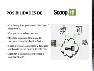  Con Scoop.it es posible escribir “post”
desde cero.
 Compartir una dirección web.
 Divulgar lo compartido en redes
sociales, como Facebook o Twitter.
 Suscribirse a otros canales y descubrir
contenido nuevo dentro de esta red.
 Acceder a estadísticas de visitas a
nuestro “blog”.
 