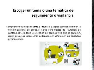  Lo primero es elegir el tema o "topic" ( 5 topics como máximo en la
versión gratuita de Scoop.it ) que será objeto de "curación de
contenidos", es decir la selección de páginas web que se seguirán,
cuyos extractos luego serán ordenados en viñetas en un periódico
personalizado.
 