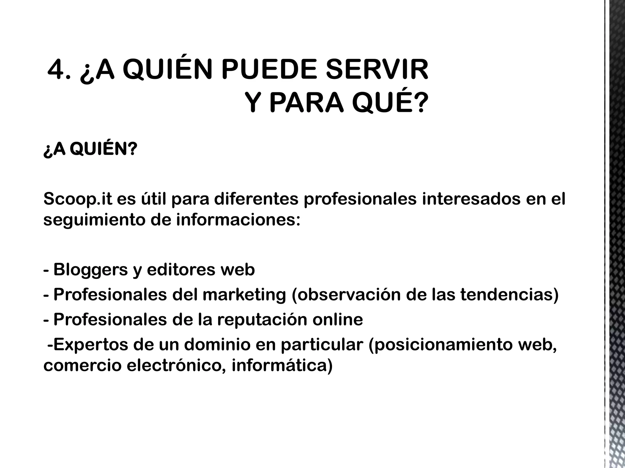 ¿A QUIÉN?
Scoop.it es útil para diferentes profesionales interesados en el
seguimiento de informaciones:
- Bloggers y editores web
- Profesionales del marketing (observación de las tendencias)
- Profesionales de la reputación online
-Expertos de un dominio en particular (posicionamiento web,
comercio electrónico, informática)
 