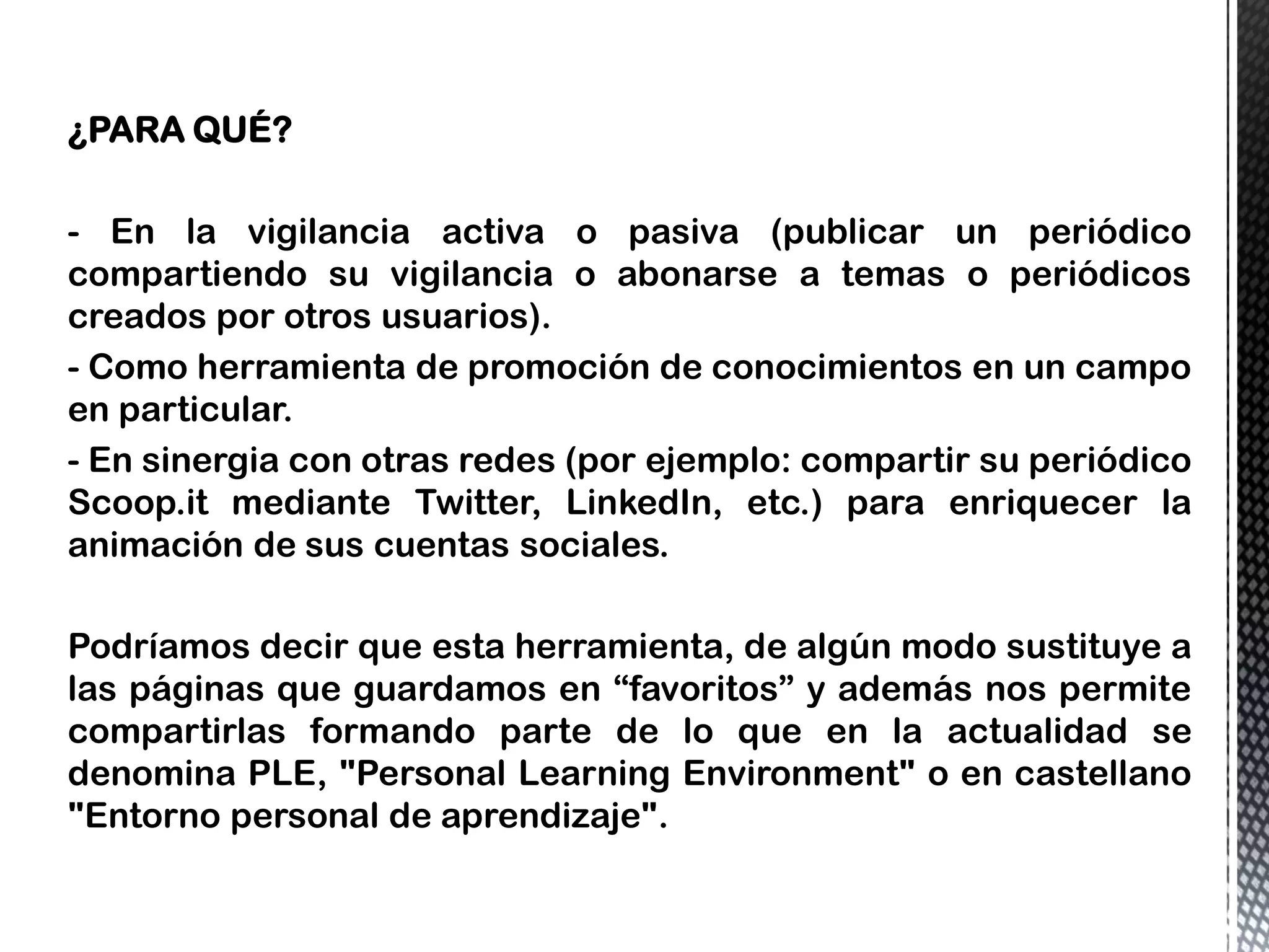 ¿PARA QUÉ?
- En la vigilancia activa o pasiva (publicar un periódico
compartiendo su vigilancia o abonarse a temas o periódicos
creados por otros usuarios).
- Como herramienta de promoción de conocimientos en un campo
en particular.
- En sinergia con otras redes (por ejemplo: compartir su periódico
Scoop.it mediante Twitter, LinkedIn, etc.) para enriquecer la
animación de sus cuentas sociales.
Podríamos decir que esta herramienta, de algún modo sustituye a
las páginas que guardamos en “favoritos” y además nos permite
compartirlas formando parte de lo que en la actualidad se
denomina PLE, "Personal Learning Environment" o en castellano
"Entorno personal de aprendizaje".
 
