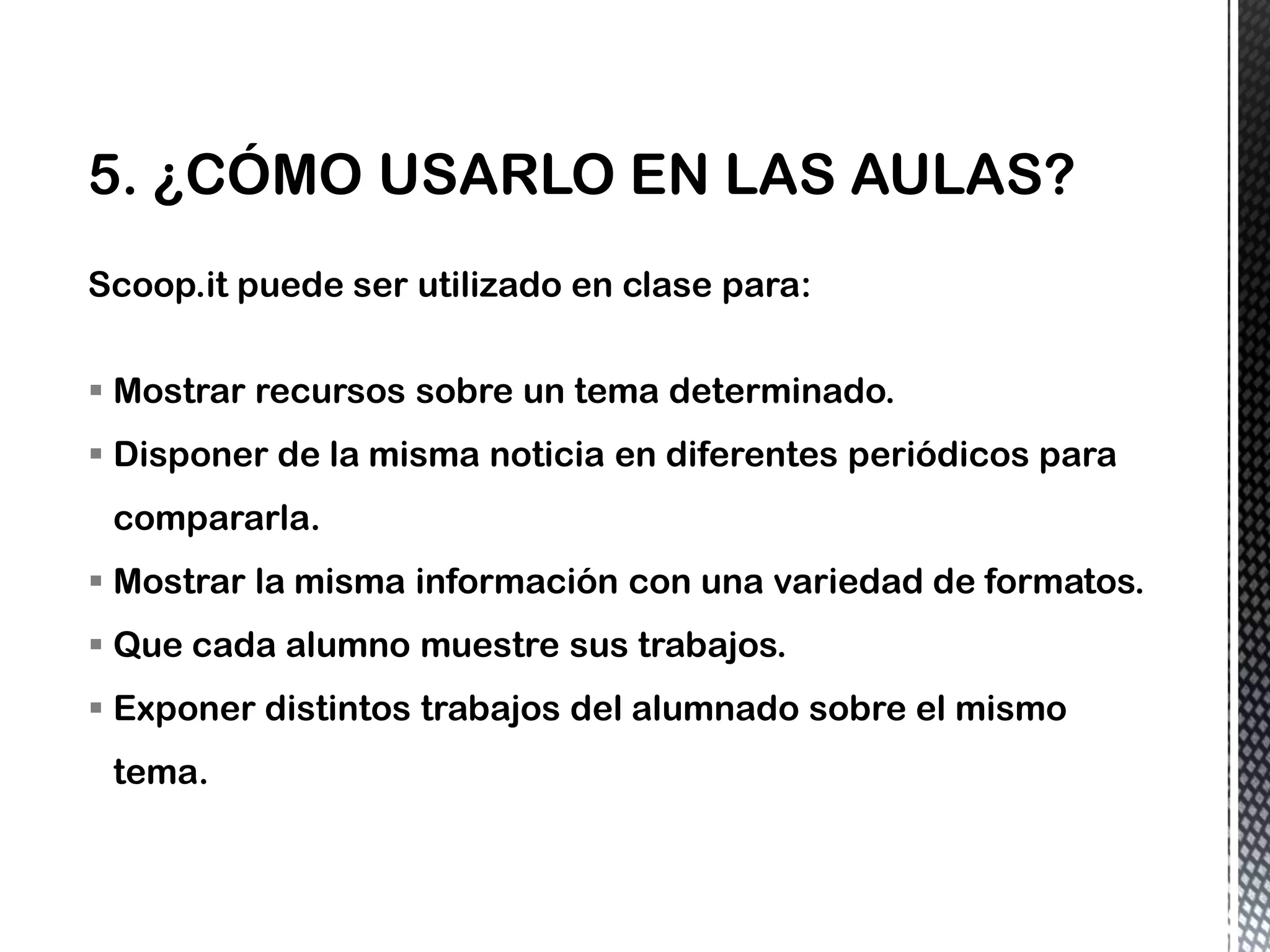 Scoop.it puede ser utilizado en clase para:
 Mostrar recursos sobre un tema determinado.
 Disponer de la misma noticia en diferentes periódicos para
compararla.
 Mostrar la misma información con una variedad de formatos.
 Que cada alumno muestre sus trabajos.
 Exponer distintos trabajos del alumnado sobre el mismo
tema.
 